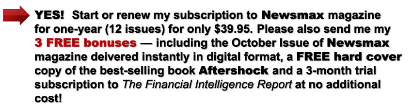 YES! Start or renew my subscription to Newsmax magazine for one year (12 issues) for only $39.95. Please also send me my 3 Free Bonuses at no additional cost – including the October issue of Newsmax magazine delivered instantly in digital format, a FREE hard cover copy of the best-selling book Aftershock and a 3-month trial subscription to The Financial Intelligence Report at no additional cost!